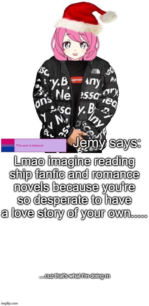 I mean, there's FBgodhands but I only see him online and I'm really sad cuz I can't see him irl | Lmao imagine reading ship fanfic and romance novels because you're so desperate to have a love story of your own..... ....cuz that's what I'm doing rn | image tagged in jemy christmas drip temp | made w/ Imgflip meme maker