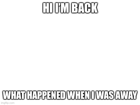 Blank White Template | HI I’M BACK; WHAT HAPPENED WHEN I WAS AWAY | image tagged in blank white template | made w/ Imgflip meme maker