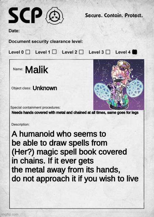 My first scp rp so i might get things wrong | Malik; Unknown; Needs hands covered with metal and chained at all times, same goes for legs; A humanoid who seems to be able to draw spells from (Her?) magic spell book covered in chains. If it ever gets the metal away from its hands, do not approach it if you wish to live | image tagged in scp document | made w/ Imgflip meme maker