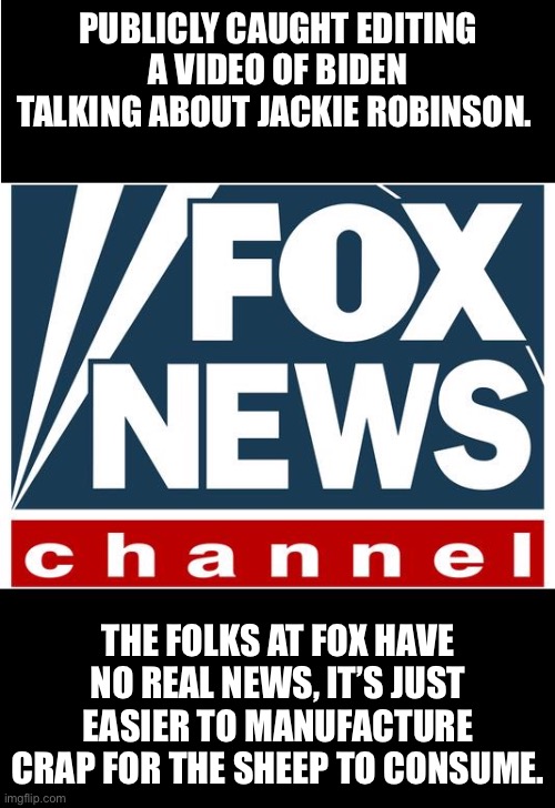 fox news | PUBLICLY CAUGHT EDITING A VIDEO OF BIDEN TALKING ABOUT JACKIE ROBINSON. THE FOLKS AT FOX HAVE NO REAL NEWS, IT’S JUST EASIER TO MANUFACTURE CRAP FOR THE SHEEP TO CONSUME. | image tagged in fox news | made w/ Imgflip meme maker