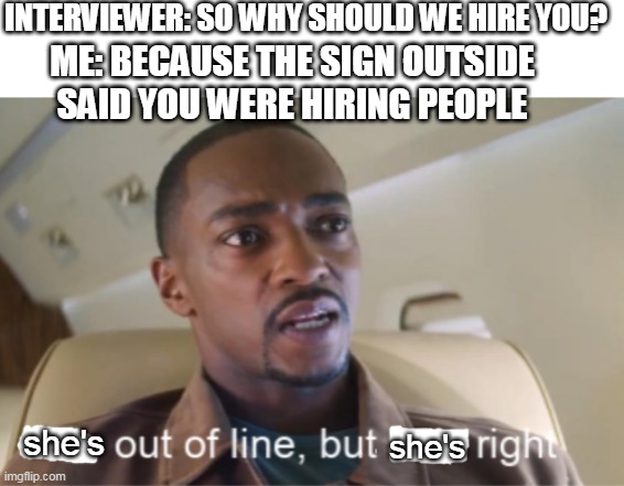 He's out of line but he's right (isolated) | INTERVIEWER: SO WHY SHOULD WE HIRE YOU? ME: BECAUSE THE SIGN OUTSIDE SAID YOU WERE HIRING PEOPLE; she's; she's | image tagged in he's out of line but he's right isolated | made w/ Imgflip meme maker