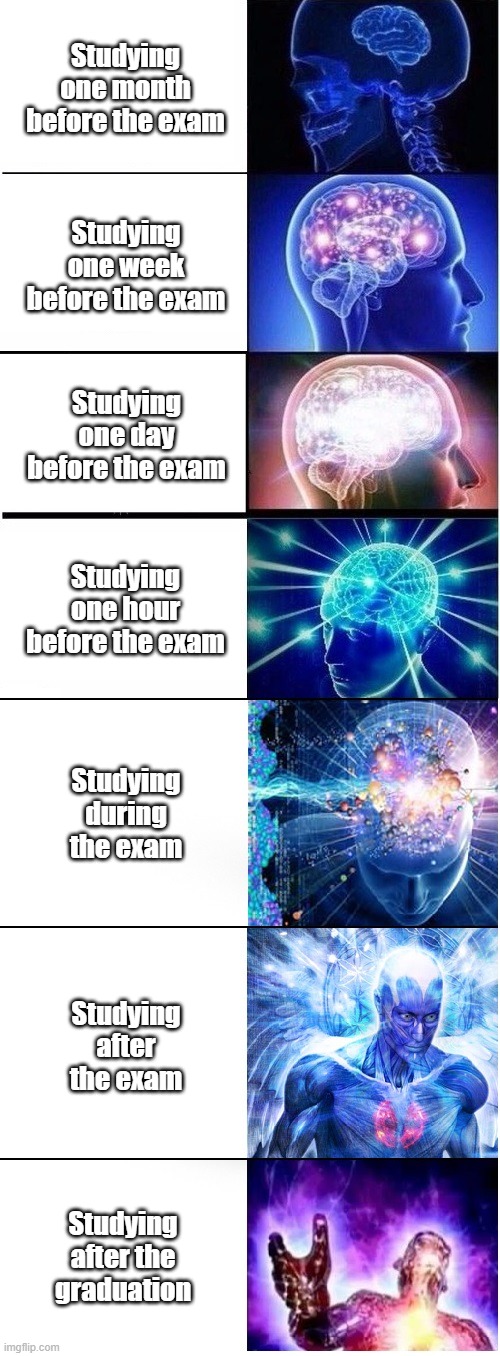 Exam what exam | Studying one month before the exam; Studying one week before the exam; Studying one day before the exam; Studying one hour before the exam; Studying during the exam; Studying after the exam; Studying after the graduation | image tagged in expanding brain extended 2 | made w/ Imgflip meme maker