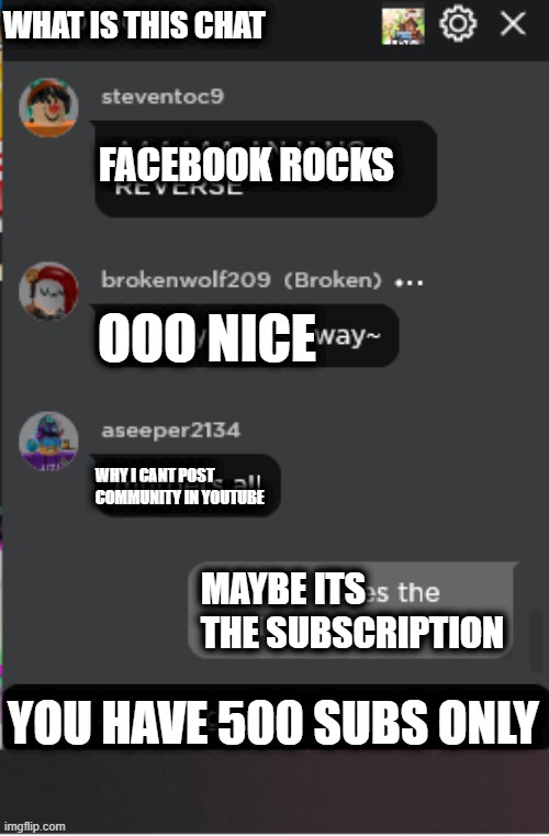 roblox got me like |  WHAT IS THIS CHAT; FACEBOOK ROCKS; OOO NICE; WHY I CANT POST COMMUNITY IN YOUTUBE; MAYBE ITS THE SUBSCRIPTION; YOU HAVE 500 SUBS ONLY | image tagged in normal roblox chat,roblox,chat | made w/ Imgflip meme maker