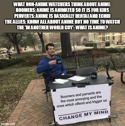 Only true anime fans can relate | WHAT NON-ANIME WATCHERS THINK ABOUT ANIME:
BOOMERS: ANIME IS ANIMATED SO IT IS FOR KIDS
PERVERTS: ANIME IS BASICALLY HENTAI AND ECHHI
THE ALLIES: KNOW ALL ABOUT ANIME BUT NO TIME TO WATCH
THE 'IN ANOTHER WORLD GUY'- WHAT IS ANIME? Boomers and perverts are the most annoying and the ones which offend and trigger us | image tagged in memes,change my mind | made w/ Imgflip meme maker