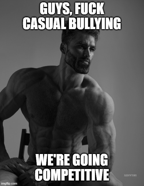 Giga Chad | GUYS, FUCK CASUAL BULLYING WE'RE GOING COMPETITIVE | image tagged in giga chad | made w/ Imgflip meme maker