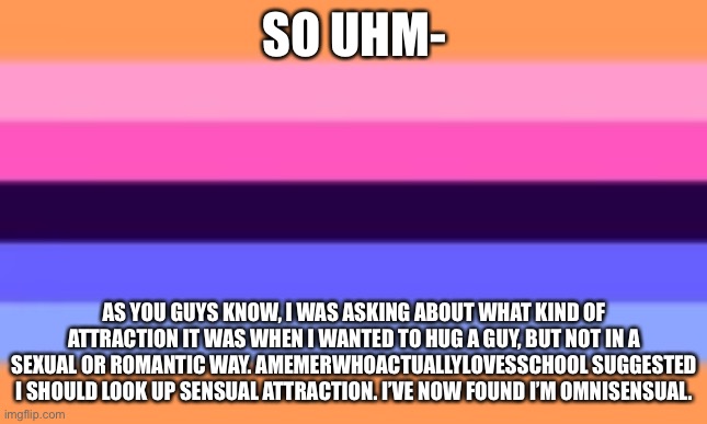 Every time I find a new label it gets harder and harder to come out | SO UHM-; AS YOU GUYS KNOW, I WAS ASKING ABOUT WHAT KIND OF ATTRACTION IT WAS WHEN I WANTED TO HUG A GUY, BUT NOT IN A SEXUAL OR ROMANTIC WAY. AMEMERWHOACTUALLYLOVESSCHOOL SUGGESTED I SHOULD LOOK UP SENSUAL ATTRACTION. I’VE NOW FOUND I’M OMNISENSUAL. | image tagged in gay | made w/ Imgflip meme maker
