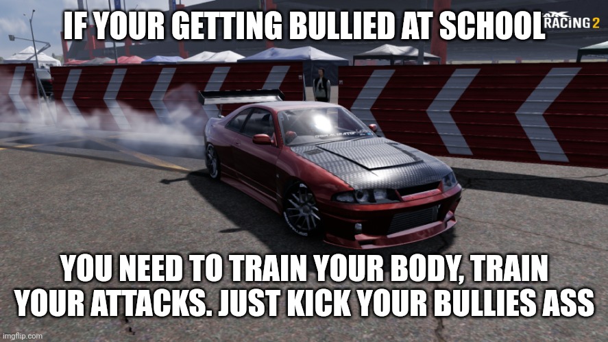 Nissan Skyline R33 | IF YOUR GETTING BULLIED AT SCHOOL; YOU NEED TO TRAIN YOUR BODY, TRAIN YOUR ATTACKS. JUST KICK YOUR BULLIES ASS | image tagged in nissan skyline r33 | made w/ Imgflip meme maker