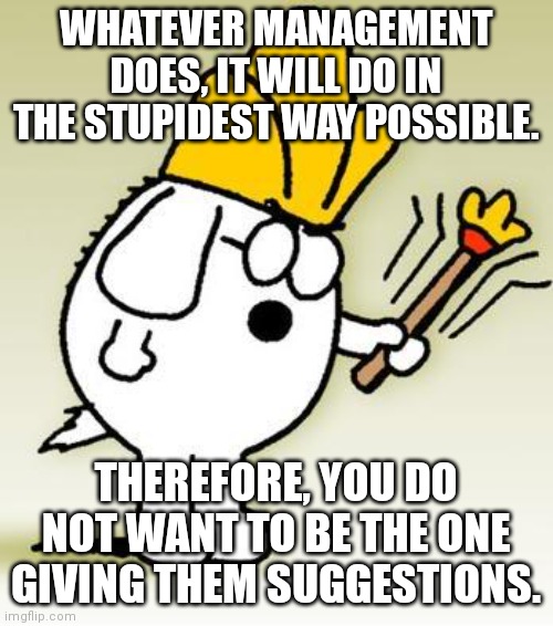 Actual Advice | WHATEVER MANAGEMENT DOES, IT WILL DO IN THE STUPIDEST WAY POSSIBLE. THEREFORE, YOU DO NOT WANT TO BE THE ONE GIVING THEM SUGGESTIONS. | image tagged in dogbert,management,advice,stupid,boardroom meeting suggestion,inspiration | made w/ Imgflip meme maker