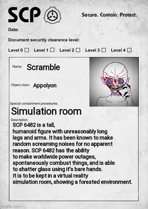 SCP document | Scramble; Appolyon; Simulation room; SCP 6482 is a tall, humanoid figure with unreasonably long legs and arms. It has been known to make random screaming noises for no apparent reason. SCP 6482 has the ability to make worldwide power outages, spontaneously combust things, and is able to shatter glass using it's bare hands. It is to be kept in a virtual reality simulation room, showing a forested environment. | image tagged in scp document | made w/ Imgflip meme maker