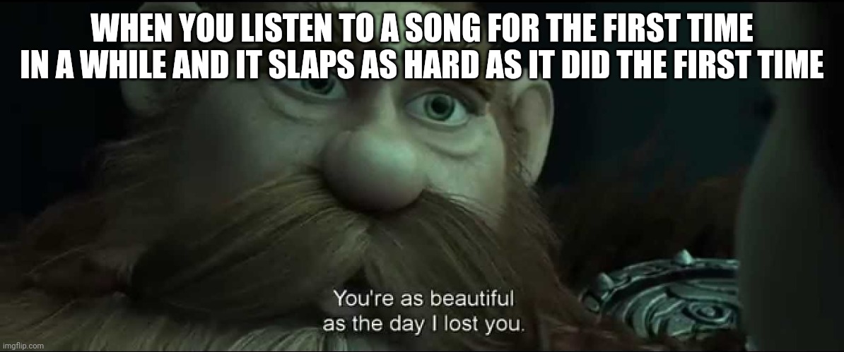 You are as beautiful as the day I lost you | WHEN YOU LISTEN TO A SONG FOR THE FIRST TIME IN A WHILE AND IT SLAPS AS HARD AS IT DID THE FIRST TIME | image tagged in you are as beautiful as the day i lost you | made w/ Imgflip meme maker