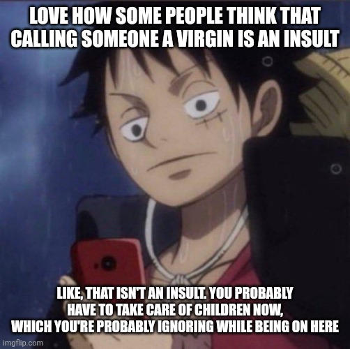 Shitposting | LOVE HOW SOME PEOPLE THINK THAT CALLING SOMEONE A VIRGIN IS AN INSULT; LIKE, THAT ISN'T AN INSULT. YOU PROBABLY HAVE TO TAKE CARE OF CHILDREN NOW, WHICH YOU'RE PROBABLY IGNORING WHILE BEING ON HERE | image tagged in luffy phone | made w/ Imgflip meme maker