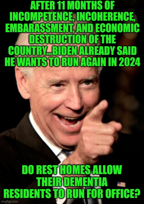 Dementia research deserves a large funding increase after we see its impact on the current POTUS | AFTER 11 MONTHS OF INCOMPETENCE, INCOHERENCE, EMBARASSMENT, AND ECONOMIC DESTRUCTION OF THE COUNTRY...BIDEN ALREADY SAID HE WANTS TO RUN AGAIN IN 2024; DO REST HOMES ALLOW THEIR DEMENTIA RESIDENTS TO RUN FOR OFFICE? | image tagged in smilin biden,democrats,liberals,research | made w/ Imgflip meme maker