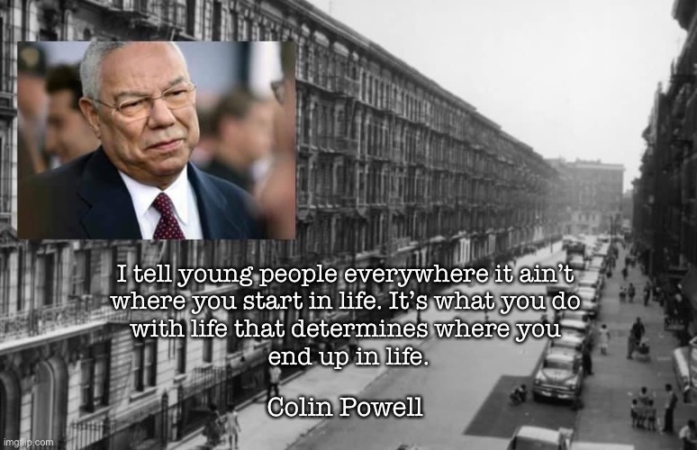 Tribute | I tell young people everywhere it ain’t 
where you start in life. It’s what you do 
with life that determines where you 
end up in life. Colin Powell | image tagged in memes | made w/ Imgflip meme maker