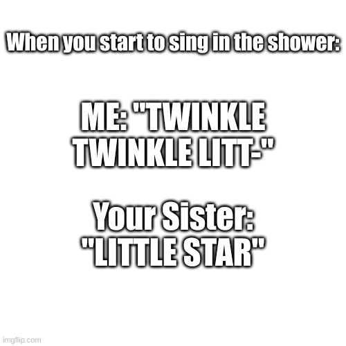 Singing in the shower | When you start to sing in the shower:; ME: "TWINKLE TWINKLE LITT-"; Your Sister: "LITTLE STAR" | image tagged in memes,blank transparent square | made w/ Imgflip meme maker