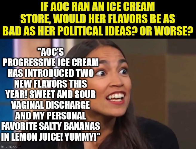 Just imagine if AOC was creating ice cream flavors.... | IF AOC RAN AN ICE CREAM STORE, WOULD HER FLAVORS BE AS BAD AS HER POLITICAL IDEAS? OR WORSE? "AOC'S PROGRESSIVE ICE CREAM HAS INTRODUCED TWO NEW FLAVORS THIS YEAR! SWEET AND SOUR VAGINAL DISCHARGE AND MY PERSONAL FAVORITE SALTY BANANAS IN LEMON JUICE! YUMMY!" | image tagged in crazy aoc,ice cream,bad ideas,liberal logic | made w/ Imgflip meme maker