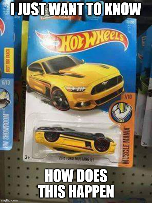 Cars and Coffee Edition Hot Wheels Mustang | I JUST WANT TO KNOW; HOW DOES THIS HAPPEN | image tagged in cars and coffee edition hot wheels mustang | made w/ Imgflip meme maker