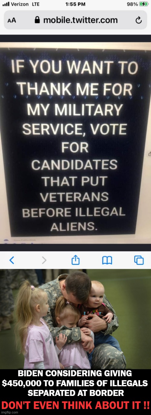 Veterans BEFORE Illegal Aliens! |  BIDEN CONSIDERING GIVING 
$450,000 TO FAMILIES OF ILLEGALS 
SEPARATED AT BORDER; DON'T EVEN THINK ABOUT IT !! | image tagged in political meme,liberals vs conservatives,common sense,veterans,americans first,illegal aliens | made w/ Imgflip meme maker
