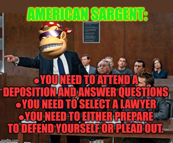 American Sargent charges | AMERICAN SARGENT:; ●YOU NEED TO ATTEND A DEPOSITION AND ANSWER QUESTIONS
●YOU NEED TO SELECT A LAWYER
●YOU NEED TO EITHER PREPARE TO DEFEND YOURSELF OR PLEAD OUT. | image tagged in lawyer kong,attorney general,terrorism,trial | made w/ Imgflip meme maker