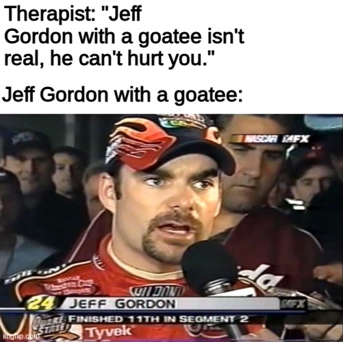 So unnatural | Therapist: "Jeff Gordon with a goatee isn't real, he can't hurt you."; Jeff Gordon with a goatee: | image tagged in nascar,motorsport,racing,racecar,sports,cars | made w/ Imgflip meme maker