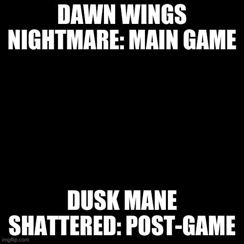 Blank Transparent Square Meme | DAWN WINGS NIGHTMARE: MAIN GAME; DUSK MANE SHATTERED: POST-GAME | image tagged in memes,blank transparent square | made w/ Imgflip meme maker