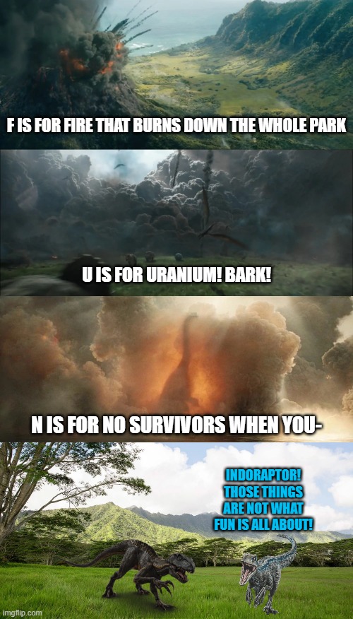 Jurassic World F.U.N. Song |  F IS FOR FIRE THAT BURNS DOWN THE WHOLE PARK; U IS FOR URANIUM! BARK! N IS FOR NO SURVIVORS WHEN YOU-; INDORAPTOR! THOSE THINGS ARE NOT WHAT FUN IS ALL ABOUT! | image tagged in jurassic world,dinosaurs,spongebob,plankton | made w/ Imgflip meme maker