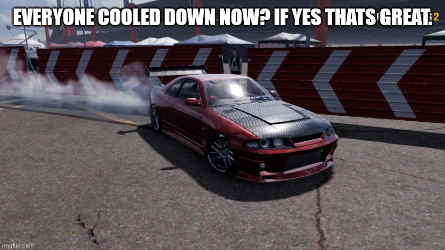 Nissan Skyline R33 | EVERYONE COOLED DOWN NOW? IF YES THATS GREAT. | image tagged in nissan skyline r33 | made w/ Imgflip meme maker