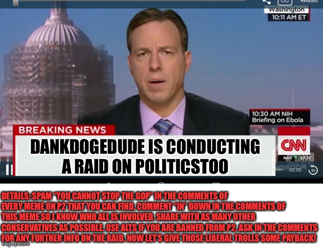 cnn breaking news template | DANKDOGEDUDE IS CONDUCTING A RAID ON POLITICSTOO; DETAILS: SPAM “YOU CANNOT STOP THE GOP” IN THE COMMENTS OF EVERY MEME ON P2 THAT YOU CAN FIND. COMMENT “IN” DOWN IN THE COMMENTS OF THIS MEME SO I KNOW WHO ALL IS INVOLVED. SHARE WITH AS MANY OTHER CONSERVATIVES AS POSSIBLE. USE ALTS IF YOU ARE BANNED FROM P2. ASK IN THE COMMENTS FOR ANY FURTHER INFO ON THE RAID. NOW LET’S GIVE THOSE LIBERAL TROLLS SOME PAYBACK! | image tagged in cnn breaking news template,libtards,oh wow are you actually reading these tags,political meme,raid | made w/ Imgflip meme maker