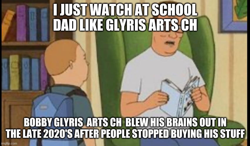King Of The Hill On Glyris Arts Ch Funny | I JUST WATCH AT SCHOOL DAD LIKE GLYRIS ARTS CH; BOBBY GLYRIS  ARTS CH  BLEW HIS BRAINS OUT IN THE LATE 2020'S AFTER PEOPLE STOPPED BUYING HIS STUFF | image tagged in al yankovic,glyris arts ch,trixie squad | made w/ Imgflip meme maker