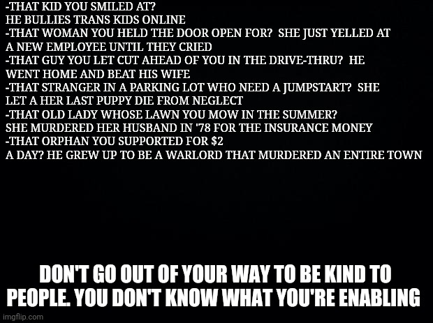 Don't do it | -THAT KID YOU SMILED AT? HE BULLIES TRANS KIDS ONLINE
-THAT WOMAN YOU HELD THE DOOR OPEN FOR?  SHE JUST YELLED AT A NEW EMPLOYEE UNTIL THEY CRIED
-THAT GUY YOU LET CUT AHEAD OF YOU IN THE DRIVE-THRU?  HE WENT HOME AND BEAT HIS WIFE
-THAT STRANGER IN A PARKING LOT WHO NEED A JUMPSTART?  SHE LET A HER LAST PUPPY DIE FROM NEGLECT 
-THAT OLD LADY WHOSE LAWN YOU MOW IN THE SUMMER?  SHE MURDERED HER HUSBAND IN '78 FOR THE INSURANCE MONEY
-THAT ORPHAN YOU SUPPORTED FOR $2 A DAY? HE GREW UP TO BE A WARLORD THAT MURDERED AN ENTIRE TOWN; DON'T GO OUT OF YOUR WAY TO BE KIND TO PEOPLE. YOU DON'T KNOW WHAT YOU'RE ENABLING | image tagged in black background,funny memes | made w/ Imgflip meme maker
