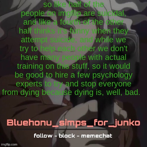 at this point, people make suicide announcements and we can't ever tell if they're being serious | so like half of the people on imgflip are suicidal, and like a fourth of the other half thinks it's funny when they attempt suicide, and while we try to help each other we don't have many people with actual training on this stuff, so it would be good to hire a few psychology experts to try and stop everyone from dying because dying is, well, bad. | image tagged in honu's nagito gun temp thanks suga | made w/ Imgflip meme maker