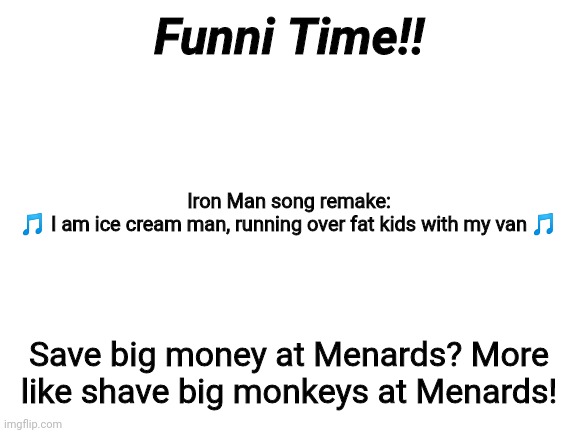 Funni Time!! | Funni Time!! Iron Man song remake:
🎵 I am ice cream man, running over fat kids with my van 🎵; Save big money at Menards? More like shave big monkeys at Menards! | image tagged in blank white template,funny | made w/ Imgflip meme maker