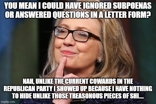 Hillary Clinton | YOU MEAN I COULD HAVE IGNORED SUBPOENAS OR ANSWERED QUESTIONS IN A LETTER FORM? NAH, UNLIKE THE CURRENT COWARDS IN THE REPUBLICAN PARTY I SHOWED UP BECAUSE I HAVE NOTHING TO HIDE UNLIKE THOSE TREASONOUS PIECES OF SHI.... | image tagged in hillary clinton | made w/ Imgflip meme maker