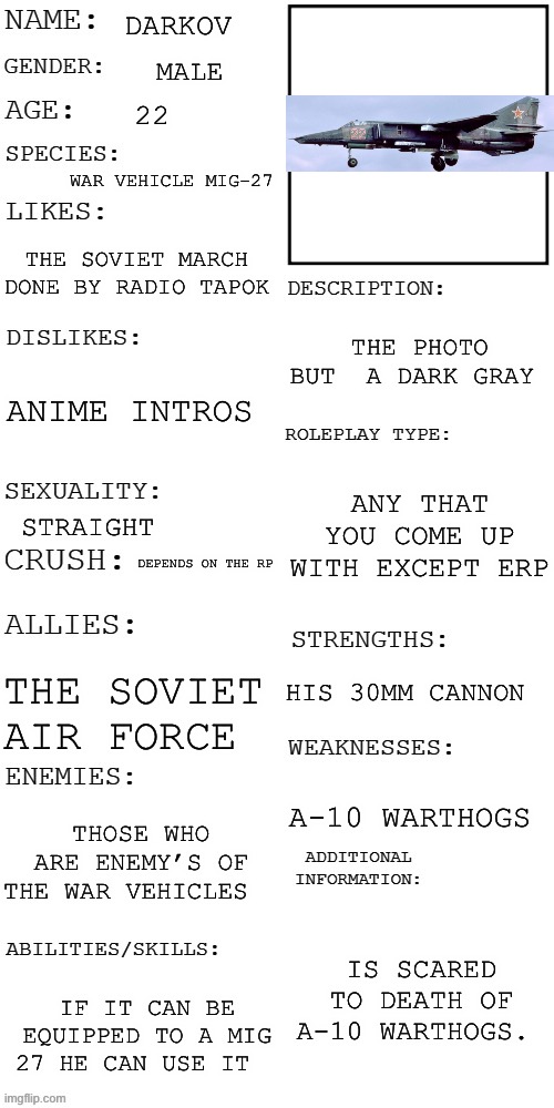 Does this count? | DARKOV; MALE; 22; WAR VEHICLE MIG-27; THE SOVIET MARCH DONE BY RADIO TAPOK; THE PHOTO BUT  A DARK GRAY; ANIME INTROS; ANY THAT YOU COME UP WITH EXCEPT ERP; STRAIGHT; DEPENDS ON THE RP; HIS 30MM CANNON; THE SOVIET AIR FORCE; A-10 WARTHOGS; THOSE WHO ARE ENEMY’S OF THE WAR VEHICLES; IS SCARED TO DEATH OF A-10 WARTHOGS. IF IT CAN BE EQUIPPED TO A MIG 27 HE CAN USE IT | image tagged in updated roleplay oc showcase | made w/ Imgflip meme maker