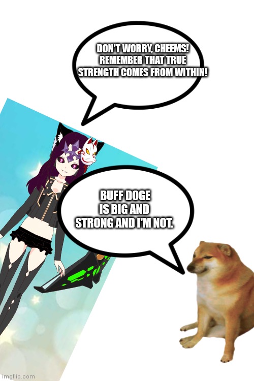Interviews with AnonymousFoxMemer, #56! | DON'T WORRY, CHEEMS! REMEMBER THAT TRUE STRENGTH COMES FROM WITHIN! BUFF DOGE IS BIG AND STRONG AND I'M NOT. | image tagged in blank white template | made w/ Imgflip meme maker
