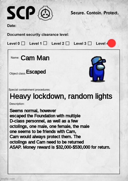 You end up seeing this document, but it seems interesting to look for both, as only one is visible. | Cam Man; Escaped; Heavy lockdown, random lights; Seems normal, however escaped the Foundation with multiple D-class personnel, as well as a few octolings, one male, one female, the male one seems to be friends with Cam, Cam would always protect them. The octolings and Cam need to be returned ASAP. Money reward is $32,000-$530,000 for return. | image tagged in scp document,search and capture | made w/ Imgflip meme maker