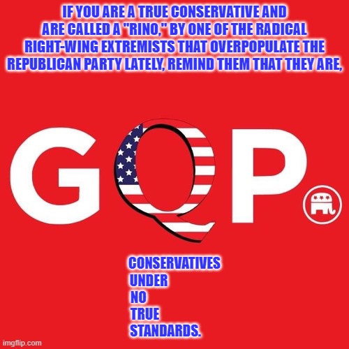 Call it as you see it. | IF YOU ARE A TRUE CONSERVATIVE AND ARE CALLED A "RINO," BY ONE OF THE RADICAL RIGHT-WING EXTREMISTS THAT OVERPOPULATE THE REPUBLICAN PARTY LATELY, REMIND THEM THAT THEY ARE, CONSERVATIVES
UNDER                    
NO                            
TRUE                       
STANDARDS. | image tagged in politics | made w/ Imgflip meme maker