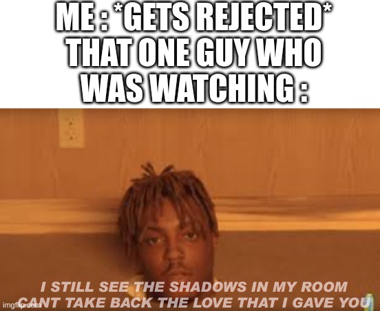 ME : *GETS REJECTED*
THAT ONE GUY WHO
WAS WATCHING :; I STILL SEE THE SHADOWS IN MY ROOM
CANT TAKE BACK THE LOVE THAT I GAVE YOU | image tagged in juice wrld,wow,rejected,stop reading the tags,ha ha tags go brr | made w/ Imgflip meme maker