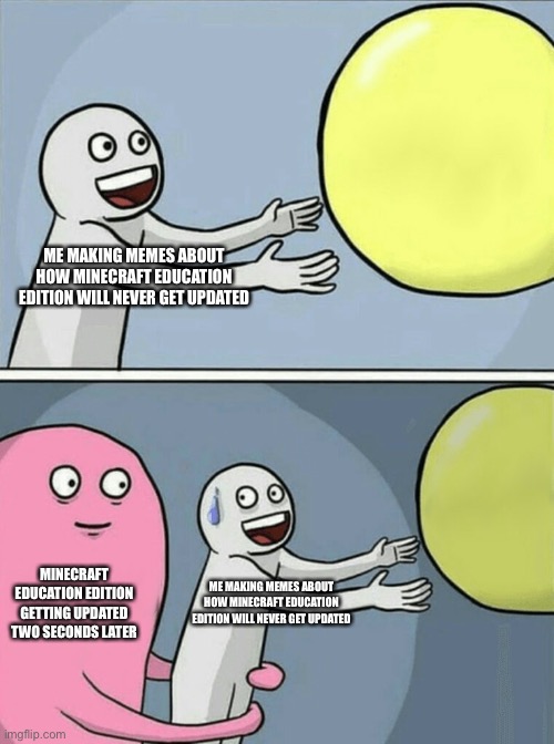 It’s true | ME MAKING MEMES ABOUT HOW MINECRAFT EDUCATION EDITION WILL NEVER GET UPDATED; MINECRAFT EDUCATION EDITION GETTING UPDATED TWO SECONDS LATER; ME MAKING MEMES ABOUT HOW MINECRAFT EDUCATION EDITION WILL NEVER GET UPDATED | image tagged in memes,running away balloon | made w/ Imgflip meme maker