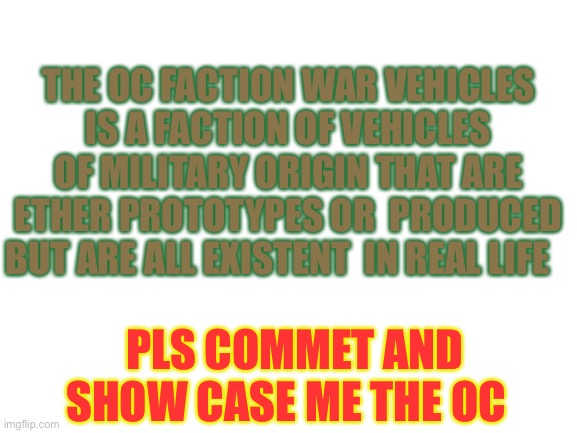 Pls no jokeing around | THE OC FACTION WAR VEHICLES IS A FACTION OF VEHICLES OF MILITARY ORIGIN THAT ARE ETHER PROTOTYPES OR  PRODUCED BUT ARE ALL EXISTENT  IN REAL LIFE; PLS COMMENT AND SHOW CASE ME THE OC | image tagged in blank white template | made w/ Imgflip meme maker