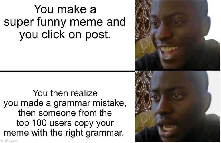 New section be like: | You make a super funny meme and you click on post. You then realize you made a grammar mistake, then someone from the top 100 users copy your meme with the right grammar. | image tagged in disappointed black guy,memes,funny,new users,imgflip,imgflip users | made w/ Imgflip meme maker