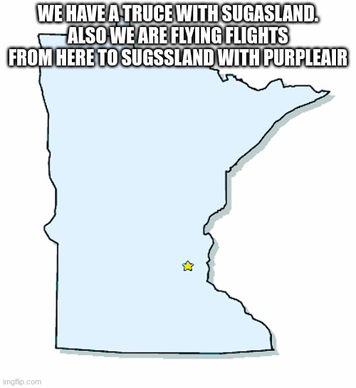 Minnesota Outline | WE HAVE A TRUCE WITH SUGASLAND. ALSO WE ARE FLYING FLIGHTS FROM HERE TO SUGSSLAND WITH PURPLEAIR | image tagged in minnesota outline | made w/ Imgflip meme maker