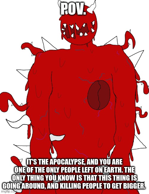 no Omnipotent OC's. | POV. IT'S THE APOCALYPSE, AND YOU ARE ONE OF THE ONLY PEOPLE LEFT ON EARTH. THE ONLY THING YOU KNOW IS THAT THIS THING IS GOING AROUND, AND KILLING PEOPLE TO GET BIGGER. | made w/ Imgflip meme maker