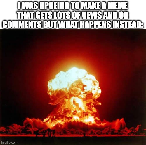 i now have more appreciation for people who get hundrids of thousands of view's per meme.i really want that lol | I WAS HPOEING TO MAKE A MEME THAT GETS LOTS OF VEWS AND OR COMMENTS BUT WHAT HAPPENS INSTEAD: | image tagged in memes,nuclear explosion | made w/ Imgflip meme maker