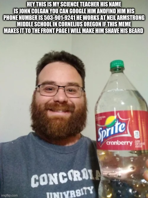 school teacher | HEY THIS IS MY SCIENCE TEACHER HIS NAME IS JOHN COLGAN YOU CAN GOOGLE HIM ANDFIND HIM HIS PHONE NUMBER IS 503-901-9241 HE WORKS AT NEIL ARMSTRONG MIDDLE SCHOOL IN CORNELIUS OREGON IF THIS MEME MAKES IT TO THE FRONT PAGE I WILL MAKE HIM SHAVE HIS BEARD | image tagged in sprite cranberry | made w/ Imgflip meme maker