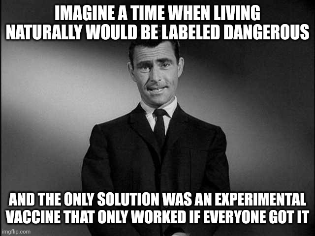 We may be in the twilight zone. | IMAGINE A TIME WHEN LIVING NATURALLY WOULD BE LABELED DANGEROUS; AND THE ONLY SOLUTION WAS AN EXPERIMENTAL VACCINE THAT ONLY WORKED IF EVERYONE GOT IT | image tagged in rod serling twilight zone,nonsense,idiocy,stupidity,insanity,ridiculous | made w/ Imgflip meme maker