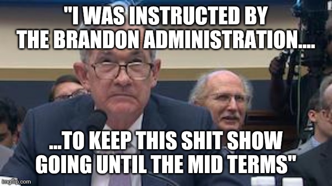 Fed Reserve Jerome Powell | "I WAS INSTRUCTED BY THE BRANDON ADMINISTRATION.... ...TO KEEP THIS SHIT SHOW GOING UNTIL THE MID TERMS" | image tagged in fed reserve jerome powell | made w/ Imgflip meme maker