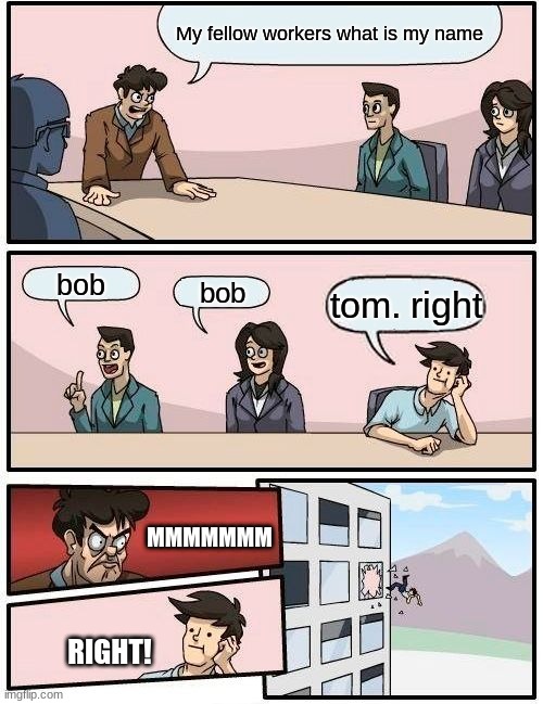 Boardroom Meeting Suggestion | My fellow workers what is my name; bob; bob; tom. right; MMMMMMM; RIGHT! | image tagged in memes,boardroom meeting suggestion | made w/ Imgflip meme maker