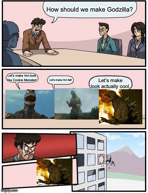 Boardroom Meeting Suggestion | How should we make Godzilla? Let’s make him look like Cookie Monster! Let’s make him fat! Let’s make look actually cool. | image tagged in memes,boardroom meeting suggestion | made w/ Imgflip meme maker