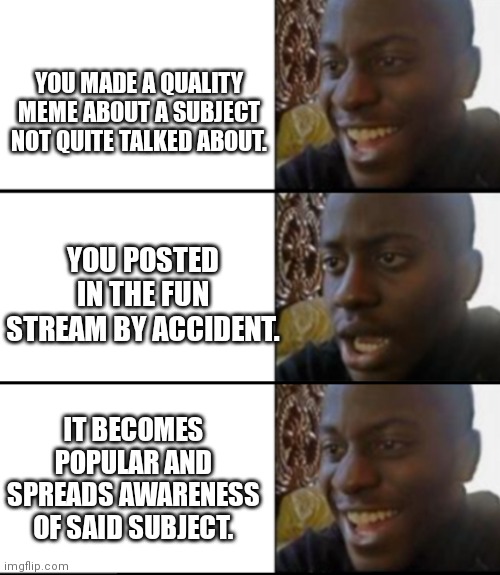 Awareness | YOU MADE A QUALITY MEME ABOUT A SUBJECT NOT QUITE TALKED ABOUT. YOU POSTED IN THE FUN STREAM BY ACCIDENT. IT BECOMES POPULAR AND SPREADS AWARENESS OF SAID SUBJECT. | image tagged in oh yeah oh no oh yeah,streams,memes | made w/ Imgflip meme maker