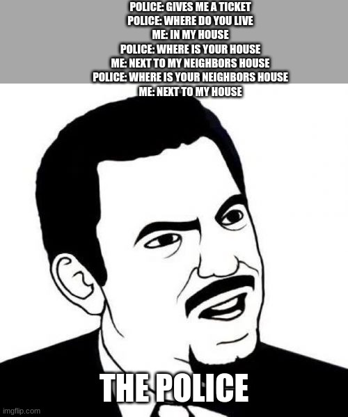Big Brain | POLICE: GIVES ME A TICKET

POLICE: WHERE DO YOU LIVE

ME: IN MY HOUSE

POLICE: WHERE IS YOUR HOUSE

ME: NEXT TO MY NEIGHBORS HOUSE

POLICE: WHERE IS YOUR NEIGHBORS HOUSE

ME: NEXT TO MY HOUSE; THE POLICE | image tagged in memes,seriously face | made w/ Imgflip meme maker
